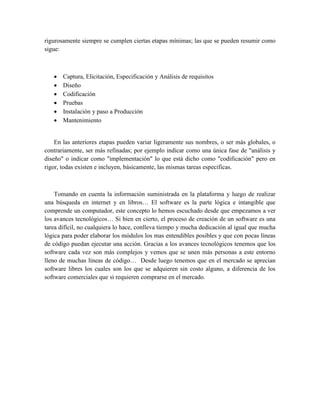 rigurosamente siempre se cumplen ciertas etapas mínimas; las que se pueden resumir como
sigue:
 Captura, Elicitación, Especificación y Análisis de requisitos
 Diseño
 Codificación
 Pruebas
 Instalación y paso a Producción
 Mantenimiento
En las anteriores etapas pueden variar ligeramente sus nombres, o ser más globales, o
contrariamente, ser más refinadas; por ejemplo indicar como una única fase de "análisis y
diseño" o indicar como "implementación" lo que está dicho como "codificación" pero en
rigor, todas existen e incluyen, básicamente, las mismas tareas específicas.
Tomando en cuenta la información suministrada en la plataforma y luego de realizar
una búsqueda en internet y en libros… El software es la parte lógica e intangible que
comprende un computador, este concepto lo hemos escuchado desde que empezamos a ver
los avances tecnológicos… Si bien en cierto, el proceso de creación de un software es una
tarea difícil, no cualquiera lo hace, conlleva tiempo y mucha dedicación al igual que mucha
lógica para poder elaborar los módulos los mas entendibles posibles y que con pocas líneas
de código puedan ejecutar una acción. Gracias a los avances tecnológicos tenemos que los
software cada vez son más complejos y vemos que se unen más personas a este entorno
lleno de muchas líneas de código… Desde luego tenemos que en el mercado se aprecian
software libres los cuales son los que se adquieren sin costo alguno, a diferencia de los
software comerciales que si requieren comprarse en el mercado.
 