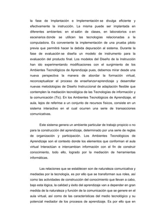 la fase de Implantación e Implementación se divulga eficiente y
efectivamente la instrucción. La misma puede ser implantada en
diferentes ambientes: en el salón de clases, en laboratorios o en
escenarios donde se utilicen las tecnologías relacionadas a la
computadora. Es conveniente la implementación de una prueba piloto
previa que permitirá hacer la debida depuración al sistema. Durante la
fase de evaluación se diseña un modelo de instrumento para la
evaluación del producto final. Los modelos del Diseño de la Instrucción
han ido experimentando modificaciones con el surgimiento de los
Ambientes Tecnológicos de Aprendizaje pues, debemos mirar desde una
nueva perspectiva la manera de abordar la formación virtual,
reconceptualizar el proceso de enseñanza+aprendizaje y desarrollar
nuevas metodologías de Diseño Instruccional de adaptación flexible que
contemplen la mediación tecnológica de las Tecnologías de información y
la comunicación (Tic). En los Ambientes Tecnológicos de Aprendizaje, el
aula, lejos de referirse a un conjunto de recursos físicos, consiste en un
sistema interactivo en el cual ocurren una serie de transacciones
comunicativas.
Este sistema genera un ambiente particular de trabajo propicio o no
para la construcción del aprendizaje, determinado por una serie de reglas
de organización y participación. Los Ambientes Tecnológicos de
Aprendizaje son el contexto donde los elementos que conforman el aula
virtual Interactúan e intercambian información con el fin de construir
conocimiento, todo ello, logrado por la mediación de herramientas
informáticas.
Las relaciones que se establecen son de naturaleza comunicativa y
mediadas por la tecnología, es por ello que se transforman sus roles, así
como las actividades de construcción del conocimiento que llevan a cabo,
bajo esta lógica, la calidad y éxito del aprendizaje van a depender en gran
medida de la naturaleza y función de la comunicación que se genere en el
aula virtual, así como de las características del medio tecnológico y su
potencial mediador de los procesos de aprendizaje. Es por ello que en
 