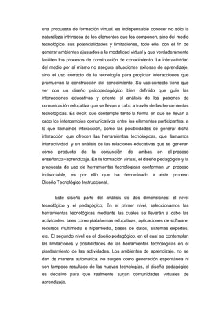una propuesta de formación virtual, es indispensable conocer no sólo la
naturaleza intrínseca de los elementos que los componen, sino del medio
tecnológico, sus potencialidades y limitaciones, todo ello, con el fin de
generar ambientes ajustados a la modalidad virtual y que verdaderamente
faciliten los procesos de construcción de conocimiento. La interactividad
del medio por sí mismo no asegura situaciones exitosas de aprendizaje,
sino el uso correcto de la tecnología para propiciar interacciones que
promuevan la construcción del conocimiento. Su uso correcto tiene que
ver con un diseño psicopedagógico bien definido que guíe las
interacciones educativas y oriente el análisis de los patrones de
comunicación educativa que se llevan a cabo a través de las herramientas
tecnológicas. Es decir, que contemple tanto la forma en que se llevan a
cabo los intercambios comunicativos entre los elementos participantes, a
lo que llamamos interacción, como las posibilidades de generar dicha
interacción que ofrecen las herramientas tecnológicas, que llamamos
interactividad y un análisis de las relaciones educativas que se generan
como producto de la conjunción de ambas en el proceso
enseñanza+aprendizaje. En la formación virtual, el diseño pedagógico y la
propuesta de uso de herramientas tecnológicas conforman un proceso
indisociable, es por ello que ha denominado a este proceso
Diseño Tecnológico Instruccional.
Este diseño parte del análisis de dos dimensiones: el nivel
tecnológico y el pedagógico. En el primer nivel, seleccionamos las
herramientas tecnológicas mediante las cuales se llevarán a cabo las
actividades, tales como plataformas educativas, aplicaciones de software,
recursos multimedia e hipermedia, bases de datos, sistemas expertos,
etc. El segundo nivel es el diseño pedagógico, en el cual se contemplan
las limitaciones y posibilidades de las herramientas tecnológicas en el
planteamiento de las actividades. Los ambientes de aprendizaje, no se
dan de manera automática, no surgen como generación espontánea ni
son tampoco resultado de las nuevas tecnologías, el diseño pedagógico
es decisivo para que realmente surjan comunidades virtuales de
aprendizaje.
 