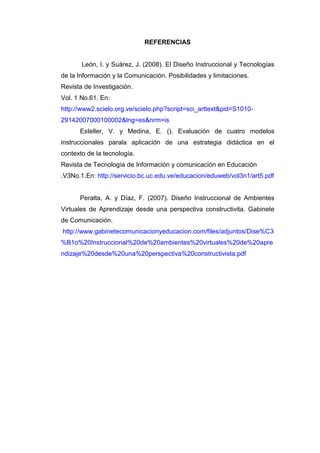 REFERENCIAS
León, I. y Suárez, J. (2008). El Diseño Instruccional y Tecnologías
de la Información y la Comunicación. Posibilidades y limitaciones.
Revista de Investigación.
Vol. 1 No.61. En:
http://www2.scielo.org.ve/scielo.php?script=sci_arttext&pid=S1010-
29142007000100002&lng=es&nrm=is
Esteller, V. y Medina, E. (). Evaluación de cuatro modelos
instruccionales parala aplicación de una estrategia didáctica en el
contexto de la tecnología.
Revista de Tecnología de Información y comunicación en Educación
.V3No.1.En: http://servicio.bc.uc.edu.ve/educacion/eduweb/vol3n1/art5.pdf
Peralta, A. y Díaz, F. (2007). Diseño Instruccional de Ambientes
Virtuales de Aprendizaje desde una perspectiva constructivita. Gabinete
de Comunicación.
http://www.gabinetecomunicacionyeducacion.com/files/adjuntos/Dise%C3
%B1o%20Instruccional%20de%20ambientes%20virtuales%20de%20apre
ndizaje%20desde%20una%20perspectiva%20constructivista.pdf
 
