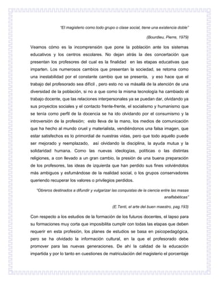 “El magisterio como todo grupo o clase social, tiene una existencia doble”
(Bourdieu, Pierre, 1979)

Veamos cómo es la incomprensión que pone la población ante los sistemas
educativos y los centros escolares. No dejan atrás la des concertación que
presentan los profesores del cual es la finalidad en las etapas educativas que
imparten. Los numerosos cambios que presentan la sociedad, se retoma como
una inestabilidad por el constante cambio que se presenta, y eso hace que el
trabajo del profesorado sea difícil , pero esto no va másallá de la atención de una
diversidad de la población, si no a que como la misma tecnología ha cambiado el
trabajo docente, que las relaciones interpersonales ya se puedan dar, olvidando ya
sus proyectos sociales y el contacto frente-frente, el socialismo y humanismo que
se tenía como perfil de la docencia se ha ido olvidando por el consumismo y la
introversión de la profesión; esto lleva de la mano, los medios de comunicación
que ha hecho al mundo cruel y materialista, vendiéndonos una falsa imagen, que
estar satisfechos es lo primordial de nuestras vidas, pero que todo aquello puede
ser mejorado y reemplazado, así olvidando la disciplina, la ayuda mutua y la
solidaridad humana. Como las nuevas ideologías, políticas o las distintas
religiones, a con llevado a un gran cambio, la presión de una buena preparación
de los profesores, las ideas de izquierda que han perdido sus fines volviéndolos
más ambiguos y esfumándose de la realidad social, o los grupos conservadores
queriendo recuperar los valores o privilegios perdidos.
“Obreros destinados a difundir y vulgarizar las conquistas de la ciencia entre las masas
analfabéticas”
(E.Tenti, el arte del buen maestro, pag.193)

Con respecto a los estudios de la formación de los futuros docentes, el lapso para
su formaciones muy corta que imposibilita cumplir con todas las etapas que deben
requerir en esta profesión, los planes de estudios se basa en psicopedagógica,
pero se ha olvidado la información cultural, en la que el profesorado debe
promover para las nuevas generaciones. De ahí la calidad de la educación
impartida y por lo tanto en cuestiones de matriculación del magisterio el porcentaje

 