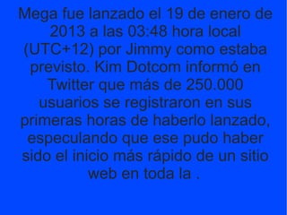 Mega fue lanzado el 19 de enero de
2013 a las 03:48 hora local
(UTC+12) por Jimmy como estaba
previsto. Kim Dotcom informó...