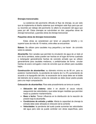 Drenajes transversales
La existencia del pavimento dificulta el flujo de drenaje, es por esto
que se implementa el diseño sistemas que reintegren este flujo para que así
su recorrido por debajo del pavimento no altere la circulación del agua que
pasa por allí. Estos drenajes se sub-dividen en dos: pequeñas obras de
drenaje transversal, y grandes obras de drenaje transversal.
Pequeñas obras de drenajes transversales
Estas obras se caracterizan por tener un pequeño tamaño y no
superar luces de más de 10 metros, entre ellas se encuentran:
Bateas: Se utilizan para caudales muy pequeños y se hacen de concreto
sobre la calzada.
Alcantarilla: Son canales que permiten la circulación de agua de un lado al
otro de la carretera, estas pueden ser hechas en el lugar de forma cuadrada
o rectangular generalmente hechas de concreto armado que se utilizan
generalmente para caudales medianos, o prefabricadas de forma circular
hechas de acero corrugado o tubo de concreto que se utilizan para caudales
bajos.
Construcción de alcantarillas: su diámetro mínimo es de 90 cm, para su
posterior mantenimiento, la pendiente de tubería de 2 a 3% aumentando de
acuerdo a la topografía del sitio, la excavación de la zanja debe ser el doble
del diámetro de la tubería y antes de colocarla se debe clocar piedra picada
para una mejor compactación.
Colocación de alcantarillas: Para este procedimiento se toma en cuenta:
 Ubicación del sistema: debe ir en alusión al cauce natural,
asegurando las velocidades y que estas tengan medidas que permitan
hacer su posterior mantenimiento.
 Base o lecho: Tienen influencia en la distribución de la reacción de
presión bajo la alcantarilla.
 Condiciones de entrada y salida: Afecta la capacidad de drenaje la
entrada debe estar alineada en dirección de la corriente
 Velocidades: la pendiente del suelo puede aumentar las velocidades
del agua pero esto se puede controlar con obras específicas, para
 