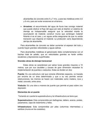 alcantarillas de concreto entre 5 y 7 m/s, y para las metálicas entre 3,5
y 6 m/s; para así evitar erosiones en el terreno.
 Arrastres; el escurrimiento del agua de lluvia trae consigo material
que puede obstruir el flujo del agua por esto al diseñar un sistema de
drenaje es indispensable asegurar que la velocidad impida la
acumulación de material, construir muros que contengan material
flotante si es el caso, y en aguas arriba asegurarse de que no exista
transición que disperse el material. La protección varía dependiendo
del tipo de alcantarilla:
Para alcantarillas de concreto se deber aumentar el espesor del tubo y
cuando hayan grandes velocidades y aguas salinas
Para alcantarillas metálicas el galvanizado debe complementarse con el
bacheo total de asfalto, que en velocidades grandes se harán anillos
escalones y depresiones superficiales
Grandes obras de drenaje transversal
Estas obras se caracterizan por salvar luces grandes mayores a 10
metros, que por sus caudales y causes de gran dimensión necesitan la
implementación de puentes o viaductos. Estas se dividen en dos:
Puente: Es una estructura vial que conecta diferentes espacios, va trazada
por encima de un área determinada y que a su vez permite vencer
obstrucciones, los mismos se hacen con materiales como madera, roca y
metal, concreto, entre otros.
Viaducto: Es una obra a manera de puente que permite el paso sobre una
depresión
Elementos de un puente
Tomando en cuenta la superestructura y la infraestructura se tiene que:
Superestructura: Esta comprendida por diafragmas, tablero, aceros, postes,
pasamanos, capa de rodamiento y rieles.
Infraestructura: Esta comprendida por pilas (columnas intermedias) y
estribos (muros en los costados).
 
