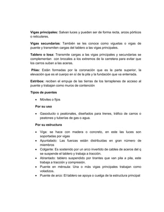 Vigas principales: Salvan luces y pueden ser de forma recta, arcos pórticos
o reticulares.
Vigas secundarias: También se les conoce como viguetas o vigas de
puente y transmiten cargas del tablero a las vigas principales.
Tablero o losa: Transmite cargas a las vigas principales y secundarias se
complementan con brocales a los extremos de la carretera para evitar que
los carros suban a las aceras.
Pilas: Están formadas por la coronación que es la parte superior, la
elevación que es el cuerpo en sí de la pila y la fundación que va enterrada.
Estribos: reciben el empuje de las tierras de los terraplenes de acceso al
puente y trabajan como muros de contención
Tipos de puentes
 Móviles o fijos
Por su uso
 Gasoducto o peatonales, diseñados para trenes, tráfico de carros o
peatones y tuberías de gas o agua.
Por su estructura
 Viga: se hace con madera o concreto, en este las luces son
soportadas por vigas
 Apuntalado: Las fuerzas están distribuidas en gran número de
miembros
 Colgante: Es sostenido por un arco invertido de cables de aceros del q
se suspende el tablero y trabaja a tracción.
 Atirantado: tablero suspendido por tirantes que van pila a pila, este
trabaja a tracción y compresión.
 Puente en ménsula: Una o más vigas principales trabajan como
voladizos.
 Puente de arco: El tablero se apoya o cuelga de la estructura principal
 