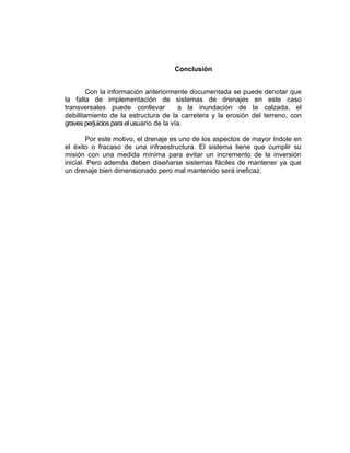 Conclusión
Con la información anteriormente documentada se puede denotar que
la falta de implementación de sistemas de drenajes en este caso
transversales puede conllevar a la inundación de la calzada, el
debilitamiento de la estructura de la carretera y la erosión del terreno, con
graves perjuicios para elusuario de la vía.
Por este motivo, el drenaje es uno de los aspectos de mayor índole en
el éxito o fracaso de una infraestructura. El sistema tiene que cumplir su
misión con una medida mínima para evitar un incremento de la inversión
inicial. Pero además deben diseñarse sistemas fáciles de mantener ya que
un drenaje bien dimensionado pero mal mantenido será ineficaz.
 