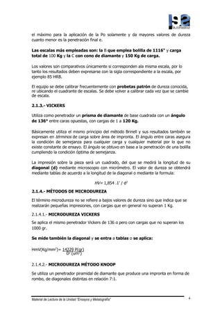 Material de Lectura de la Unidad “Ensayos y Metalografía” 4
el máximo para la aplicación de la Po solamente y da mayores valores de dureza
cuanto menor es la penetración final e.
Las escalas más empleadas son: la B que emplea bolilla de 1116" y carga
total de 100 Kg y la C con cono de diamante y 150 Kg de carga.
Los valores son comparativos únicamente si corresponden ala misma escala, por lo
tanto los resultados deben expresarse con la sigla correspondiente a la escala, por
ejemplo 85 HRB.
El equipo se debe calibrar frecuentemente con probetas patrón de dureza conocida,
re ubicando el cuadrante de escalas. Se debe volver a calibrar cada vez que se cambie
de escala.
2.1.3.- VICKERS
Utiliza como penetrador un prisma de diamante de base cuadrada con un ángulo
de 136° entre caras opuestas, con cargas de 1 a 120 Kg.
Básicamente utiliza el mismo principio del método Brinell y sus resultados también se
expresan en términos de carga sobre área de impronta. El ángulo entre caras asegura
la condición de semejanza para cualquier carga y cualquier material por lo que no
existe constante de ensayo. El ángulo se obtuvo en base a la penetración de una bolilla
cumpliendo la condición óptima de semejanza.
La impresión sobre la pieza será un cuadrado, del que se medirá la longitud de su
diagonal (d) mediante microscopio con micrómetro. El valor de dureza se obtendrá
mediante tablas de acuerdo a la longitud de la diagonal o mediante la formula:
HV= 1,854 .1' / d2
2.1.4.- MÉTODOS DE MICRODUREZA
El término microdureza no se refiere a bajos valores de dureza sino que indica que se
realizarán pequeñas impresiones, con cargas que en general no superan 1 Kg.
2.1.4.1.- MICRODUREZA VICKERS
Se aplica el mismo penetrador Vickers de 136 o pero con cargas que no superan los
1000 gr.
Se mide también la diagonal y se entra a tablas o se aplica:
HmV(Kg/mm2
)= 14229 P(gr)
D2
(um2
)
2.1.4.2.- MICRODUREZA MÉTODO KNOOP
Se utiliza un penetrador piramidal de diamante que produce una impronta en forma de
rombo, de diagonales distintas en relación 7:1.
 