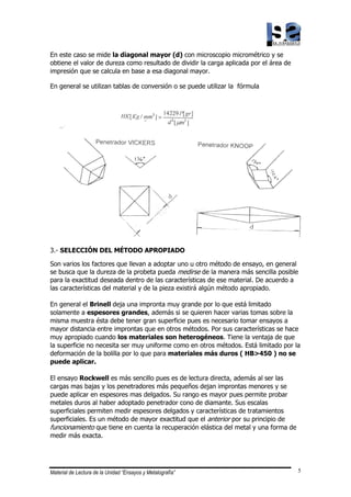 Material de Lectura de la Unidad “Ensayos y Metalografía” 5
En este caso se mide la diagonal mayor (d) con microscopio micrométrico y se
obtiene el valor de dureza como resultado de dividir la carga aplicada por el área de
impresión que se calcula en base a esa diagonal mayor.
En general se utilizan tablas de conversión o se puede utilizar la fórmula
3.- SELECCIÓN DEL MÉTODO APROPIADO
Son varios los factores que llevan a adoptar uno u otro método de ensayo, en general
se busca que la dureza de la probeta pueda medirse de la manera más sencilla posible
para la exactitud deseada dentro de las características de ese material. De acuerdo a
las características del material y de la pieza existirá algún método apropiado.
En general el Brinell deja una impronta muy grande por lo que está limitado
solamente a espesores grandes, además si se quieren hacer varias tomas sobre la
misma muestra ésta debe tener gran superficie pues es necesario tomar ensayos a
mayor distancia entre improntas que en otros métodos. Por sus características se hace
muy apropiado cuando los materiales son heterogéneos. Tiene la ventaja de que
la superficie no necesita ser muy uniforme como en otros métodos. Está limitado por la
deformación de la bolilla por lo que para materiales más duros ( HB>450 ) no se
puede aplicar.
El ensayo Rockwell es más sencillo pues es de lectura directa, además al ser las
cargas mas bajas y los penetradores más pequeños dejan improntas menores y se
puede aplicar en espesores mas delgados. Su rango es mayor pues permite probar
metales duros al haber adoptado penetrador cono de diamante. Sus escalas
superficiales permiten medir espesores delgados y características de tratamientos
superficiales. Es un método de mayor exactitud que el anterior por su principio de
funcionamiento que tiene en cuenta la recuperación elástica del metal y una forma de
medir más exacta.
 