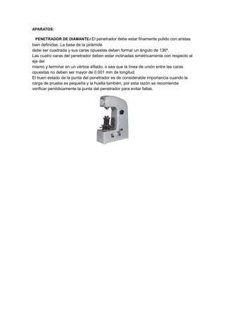 APARATOS:
PENETRADOR DE DIAMANTE: El penetrador debe estar finamente pulido con aristas
bien definidas. La base de la pirámide
debe ser cuadrada y sus caras opuestas deben formar un ángulo de 136º.
Las cuatro caras del penetrador deben estar inclinadas simétricamente con respecto al
eje del
mismo y terminar en un vértice afilado, o sea que la línea de unión entre las caras
opuestas no deben ser mayor de 0.001 mm de longitud.
El buen estado de la punta del penetrador es de considerable importancia cuando la
carga de prueba es pequeña y la huella también, por esta razón se recomienda
verificar periódicamente la punta del penetrador para evitar fallas.
 