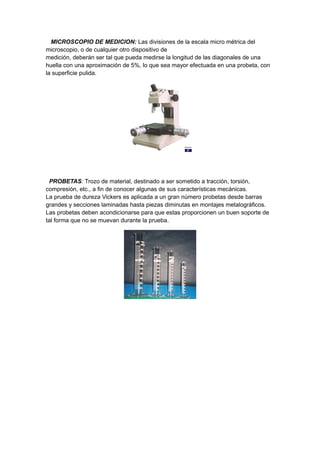 MICROSCOPIO DE MEDICION: Las divisiones de la escala micro métrica del
microscopio, o de cualquier otro dispositivo de
medición, deberán ser tal que pueda medirse la longitud de las diagonales de una
huella con una aproximación de 5%, lo que sea mayor efectuada en una probeta, con
la superficie pulida.
PROBETAS: Trozo de material, destinado a ser sometido a tracción, torsión,
compresión, etc., a fin de conocer algunas de sus características mecánicas.
La prueba de dureza Vickers es aplicada a un gran número probetas desde barras
grandes y secciones laminadas hasta piezas diminutas en montajes metalográficos.
Las probetas deben acondicionarse para que estas proporcionen un buen soporte de
tal forma que no se muevan durante la prueba.
 