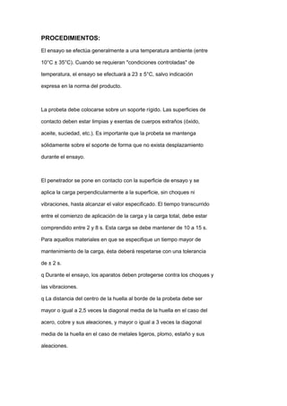 PROCEDIMIENTOS:
El ensayo se efectúa generalmente a una temperatura ambiente (entre
10°C ± 35°C). Cuando se requieran "condiciones controladas" de
temperatura, el ensayo se efectuará a 23 ± 5°C, salvo indicación
expresa en la norma del producto.
La probeta debe colocarse sobre un soporte rígido. Las superficies de
contacto deben estar limpias y exentas de cuerpos extraños (óxido,
aceite, suciedad, etc.). Es importante que la probeta se mantenga
sólidamente sobre el soporte de forma que no exista desplazamiento
durante el ensayo.
El penetrador se pone en contacto con la superficie de ensayo y se
aplica la carga perpendicularmente a la superficie, sin choques ni
vibraciones, hasta alcanzar el valor especificado. El tiempo transcurrido
entre el comienzo de aplicación de la carga y la carga total, debe estar
comprendido entre 2 y 8 s. Esta carga se debe mantener de 10 a 15 s.
Para aquellos materiales en que se especifique un tiempo mayor de
mantenimiento de la carga, ésta deberá respetarse con una tolerancia
de ± 2 s.
q Durante el ensayo, los aparatos deben protegerse contra los choques y
las vibraciones.
q La distancia del centro de la huella al borde de la probeta debe ser
mayor o igual a 2,5 veces la diagonal media de la huella en el caso del
acero, cobre y sus aleaciones, y mayor o igual a 3 veces la diagonal
media de la huella en el caso de metales ligeros, plomo, estaño y sus
aleaciones.
 