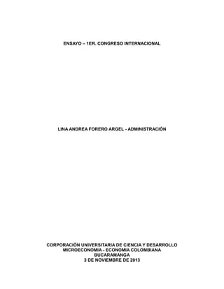 ENSAYO – 1ER. CONGRESO INTERNACIONAL

LINA ANDREA FORERO ARGEL - ADMINISTRACIÓN

CORPORACIÓN UNIVERSITARIA DE CIENCIA Y DESARROLLO
MICROECONOMIA - ECONOMIA COLOMBIANA
BUCARAMANGA
3 DE NOVIEMBRE DE 2013

 