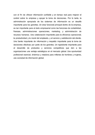 con el fin de ofrecer información confiable y en tiempo real para mejorar el
control sobre la empresa y apoyar la toma de decisiones. Por lo tanto, la
administración apropiada de los sistemas de información es un desafío
importante para los gerentes. Un área funcional principal dentro de la empresa,
es tan importante para el éxito empresarial como las funciones de contabilidad,
finanzas, administraciones operaciones, marketing, y administración de
recursos humanos. Una colaboración importante para la eficiencia operacional,
la productividad y la moral del empleado, y el servicio y satisfacción del cliente.
Una fuente importante de información y respaldo importante para la toma de
decisiones efectivas por parte de los gerentes. Un ingrediente importante para
el desarrollo de productos y servicios competitivos que den a las
organizaciones una ventaja estratégica en el mercado global. Una oportunidad
profesional esencial, dinámica y retadora para millones de hombres y mujeres,
una sociedad de información global.
 