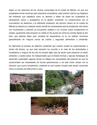 alojan en los exteriores de los centros comerciales de la ciudad de Mérida, sin que sus
propietarios tomen acciones para solucionar el problema, esta omisión viola la Ley Orgánica
del Ambiente que establece como un derecho y deber de todos los ciudadanos la
participación activa y protagónica en la gestión ambiental. La contaminación por la
acumulación de desechos y la deficiente prestación del servicio urbano en la ciudad de
Mérida se observa en cualquier sector donde los contenedores para la recolección del mismo
son insuficientes y siempre se encuentran repletos o en muchos casos simplemente no
existen, igualmente esta situación es visible en los puntos de venta de comida rápida al aire
libre, que además dejan gran cantidad de desperdicios en la vía pública, funcionan
generalmente sin ninguna norma de control y seguridad alimentaria o ambiental.
Es alarmante el proceso de deterioro ambiental que nuestra ciudad ha experimentado a
través del tiempo, ya que esta situación ha ocurrido a la vista de las Autoridades y
Ciudadanos y ninguno de los dos ha tomado algún tipo de acción para preservar el medio
ambiente y nuestra salud. Es indispensable que el Estado formule y ejecute estrategias de
desarrollo sustentable regional donde se reflejen las necesidades del presente sin que se
comprometan las necesidades de futuras generaciones, y de este modo romper con la
situación que ocurre actualmente, mediante la cual nuestra Ciudad está siendo conducida
hacia un proceso de destrucción y caos.

 