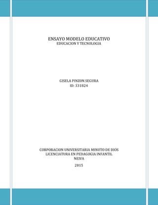 ENSAYO MODELO EDUCATIVO
EDUCACION Y TECNOLOGIA
GISELA PINZON SEGURA
ID: 331824
CORPORACION UNIVERSITARIA MINUTO DE DIOS
LICENCIATURA EN PEDAGOGIA INFANTIL
NEIVA
2015
 