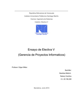 República Bolivariana de Venezuela
Instituto Universitario Politécnico Santiago Mariño
Carrera: Ingeniería de Sistemas
Catedra: Electiva V
Ensayo de Electiva V
(Gerencia de Proyectos Informaticos)
Profesor: Edgar Millan
Bachiller:
Bastidas Bellorin
Nakary Carolina
C.I: 20.196.208
Barcelona, Junio 2014
 