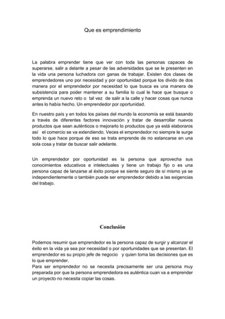 Que es emprendimiento
La palabra emprender tiene que ver con toda las personas capaces de
superarse, salir a delante a pesar de las adversidades que se le presenten en
la vida una persona luchadora con ganas de trabajar. Existen dos clases de
emprendedores uno por necesidad y por oportunidad porque los divido de dos
manera por el emprendedor por necesidad lo que busca es una manera de
subsistencia para poder mantener a su familia lo cual le hace que busque o
emprenda un nuevo reto o tal vez de salir a la calle y hacer cosas que nunca
antes lo había hecho. Un emprendedor por oportunidad.
En nuestro país y en todos los países del mundo la economía se está basando
a través de diferentes factores innovación y tratar de desarrollar nuevos
productos que sean auténticos o mejorarlo lo productos que ya está elaboraros
así el comercio se va extendiendo. Veces el emprendedor no siempre le surge
todo lo que hace porque de eso se trata emprende de no estancarse en una
sola cosa y tratar de buscar salir adelante.
Un emprendedor por oportunidad es la persona que aprovecha sus
conocimientos educativos e intelectuales y tiene un trabajo fijo o es una
persona capaz de lanzarse al éxito porque se siente seguro de sí mismo ya se
independientemente o también puede ser emprendedor debido a las exigencias
del trabajo.
Conclusión
Podemos resumir que emprendedor es la persona capaz de surgir y alcanzar el
éxito en la vida ya sea por necesidad o por oportunidades que se presentan. El
emprendedor es su propio jefe de negocio y quien toma las decisiones que es
lo que emprender.
Para ser emprendedor no se necesita precisamente ser una persona muy
preparada por que la persona emprendedora es auténtica cuan va a emprender
un proyecto no necesita copiar las cosas.
 
