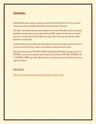 Conclusión:


El objetivo de la capa de enlace es conseguir que la información fluya, libre de errores, entre dos
máquinas que estén conectadas directamente (servicio orientado a conexión).

Para lograr este objetivo tiene que montar bloques de información (llamados tramas en esta capa),
dotarles de una dirección de capa de enlace (Dirección MAC), gestionar la detección o corrección
de errores, y ocuparse del control de flujo entre equipos (para evitar que un equipo más rápido
desborde a uno más lento).

Cuando el medio de comunicación está compartido entre más de dos equipos es necesario arbitrar
el uso del mismo. Esta tarea se realiza en la subcapa de control de acceso al medio.

Dentro del grupo de normas IEEE 802(red LAN), la subcapa de enlace lógico se recoge en la norma
IEEE 802.2 y es común para todos los demás tipos de redes (Ethernet o IEEE 802.3, IEEE 802.11 o Wi-
Fi, IEEE 802.16 o WiMAX, etc.); todas ellas especifican una subcapa de acceso al medio así como una
capa física distinta.



BIBLIOGRAFIA
http://www.tutorias-uagro.com.mx/jmarmolejov/redes/ccna1
 