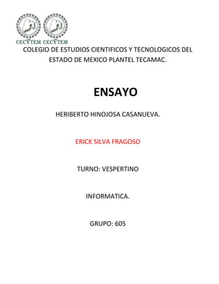 COLEGIO DE ESTUDIOS CIENTIFICOS Y TECNOLOGICOS DEL
       ESTADO DE MEXICO PLANTEL TECAMAC.



                    ENSAYO
         HERIBERTO HINOJOSA CASANUEVA.


               ERICK SILVA FRAGOSO


               TURNO: VESPERTINO


                  INFORMATICA.


                   GRUPO: 605
 