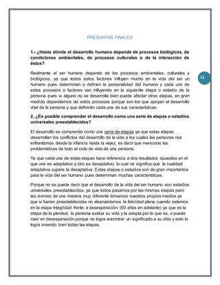 11
PREGUNTAS FINALES
1.- ¿Hasta dónde el desarrollo humano depende de procesos biológicos, de
condiciones ambientales, de procesos culturales o de la interacción de
éstos?
Realmente el ser humano depende de los procesos ambientales, culturales y
biológicos, ya que todos estos factores influyen mucho en la vida del ser un
humano pues determinan o definen la personalidad del humano y cada uno de
estos procesos o factores van influyendo en la siguiente etapa o estadio de la
persona pues si alguno no se desarrolla bien puede afectar otras etapas, en gran
medida dependemos de estos procesos porque son los que apoyan el desarrollo
vital de la persona y que definirán cada una de sus características.
2. ¿Es posible comprender el desarrollo como una serie de etapas o estadios
universales preestablecidos?
El desarrollo se comprende como una serie de etapas ya que estas etapas
desarrollan los conflictos del desarrollo de la vida a los cuales las personas nos
enfrentamos desde la infancia hasta la vejez; es decir que menciona las
problemáticas de todo el ciclo de vida de una persona.
Ya que cada una de estas etapas hace referencia a dos resultados opuestos en el
que uno es adaptativo y otro es desaptativo, lo cual no significa que la cualidad
adaptativa supere la desaptativa. Estas etapas o estadios son de gran importancia
para la vida del ser humano pues determinan muchas características.
Porque no se puede decir que el desarrollo de la vida del ser humano son estadios
universales preestablecidos, ya que todos pasamos por las mismas etapas pero
las vivimos de una manera muy diferente tomamos nuestros propios medios ya
que si fueran preestablecidas no alcanzaríamos la felicidad plena cuando estemos
en la etapa Integridad frente a desesperación: (60 años en adelante) ya que es la
etapa de la plenitud, la persona evalúa su vida y la acepta por lo que es, o puede
caer en desesperación porque no logra encontrar un significado a su vida y esto lo
logra viviendo bien todas las etapas.
 
