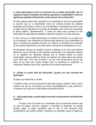 12
3. ¿Qué papel juega el niño en el proceso de su propio desarrollo? ¿Es un
organismo pasivo moldeado por factores genéticos o ambientales? O ¿Es un
agente que participa activamente en este proceso de construcción?
“El niño” juega el papel más importante en su desarrollo ya que él es propiamente
la persona que va a experimentar todos los cambios durante los estadios
propuestos por Erickson; el niño se va a ver afectado o beneficiado por todo lo que
lo rodea para la búsqueda de su propia personalidad, pero sólo él es el que tiene
la última palabra; “aparentemente”. A través de todos estos procesos el niño
desarrollará la capacidad de establecer relaciones positivas con otras personas.
El niño, como ya se había mencionado en la teoría de Erickson, es un sujeto que
se ve expuesto a ser moldeado por factores tanto genéticos como ambientales; es
decir su contexto (la sociedad) siempre va a influir en su desarrollo; él va aprender
de sus propias experiencias y de esta manera encontrará la estabilidad en su “yo”.
Sinceramente después de analizar la teoría y aplicarla en la vida real podemos
determinar que no siempre el niño participa activamente en su desarrollo; siempre
se ve regulado por diferentes factores que le impiden buscar su propia
personalidad, siempre están los límites, los regaños, las malas frases que usamos
como “está mal”, “¿Por qué lo haces?”, una vez más mencionamos que él niño
debe de ser libre (con ciertos límites), pero no pausemos su desarrollo, su
creatividad. Dejemos que él niño aprenda de sus propias experiencias.
5.- ¿Existe un punto final del desarrollo? ¿Existe una ruta universal del
desarrollo?
Si existe una etapa final; la muerte
Y también existe una ruta universal del desarrollo porque nosotros mismo vamos
creando una ruta en el momento que vamos desarrollándonos y que pasamos o
no pasamos por cada una de las etapas que plantea Erikson.
6.- ¿Qué papel juega o puede jugar la escuela en la promoción del desarrollo
humano?
El hogar como la escuela son importantes para el desarrollo humano pues
no solo los padres reprimen, regañan, y promueven el desarrollo, la escuela
también juega un papel importante pues en ella el niño encuentra otras
características que pueden afectar o beneficiar su desarrollo, desde el regaño de
 