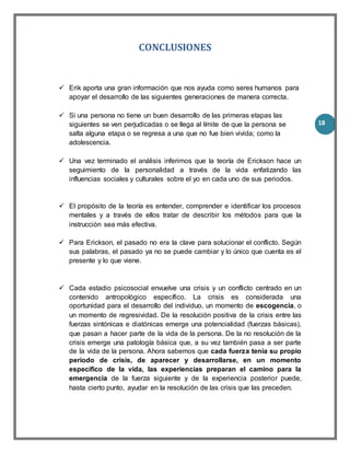 18
CONCLUSIONES
 Erik aporta una gran información que nos ayuda como seres humanos para
apoyar el desarrollo de las siguientes generaciones de manera correcta.
 Si una persona no tiene un buen desarrollo de las primeras etapas las
siguientes se ven perjudicadas o se llega al límite de que la persona se
salta alguna etapa o se regresa a una que no fue bien vivida; como la
adolescencia.
 Una vez terminado el análisis inferimos que la teoría de Erickson hace un
seguimiento de la personalidad a través de la vida enfatizando las
influencias sociales y culturales sobre el yo en cada uno de sus periodos.
 El propósito de la teoría es entender, comprender e identificar los procesos
mentales y a través de ellos tratar de describir los métodos para que la
instrucción sea más efectiva.
 Para Erickson, el pasado no era la clave para solucionar el conflicto. Según
sus palabras, el pasado ya no se puede cambiar y lo único que cuenta es el
presente y lo que viene.
 Cada estadio psicosocial envuelve una crisis y un conflicto centrado en un
contenido antropológico específico. La crisis es considerada una
oportunidad para el desarrollo del individuo, un momento de escogencia, o
un momento de regresividad. De la resolución positiva de la crisis entre las
fuerzas sintónicas e diatónicas emerge una potencialidad (fuerzas básicas),
que pasan a hacer parte de la vida de la persona. De la no resolución de la
crisis emerge una patología básica que, a su vez también pasa a ser parte
de la vida de la persona. Ahora sabemos que cada fuerza tenía su propio
período de crisis, de aparecer y desarrollarse, en un momento
específico de la vida, las experiencias preparan el camino para la
emergencia de la fuerza siguiente y de la experiencia posterior puede,
hasta cierto punto, ayudar en la resolución de las crisis que las preceden.
 