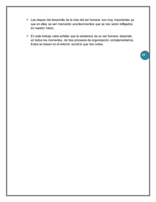 19
 Las etapas del desarrollo de la vida del ser humano son muy importantes ya
que en ellas se van marcando acontecimientos que se nos verán reflejados
en nuestro futuro.
 En este trabajo cabe señalar que la existencia de un ser humano depende,
en todos los momentos, de tres procesos de organización complementarios.
Estos se basan en el entorno social lo que nos rodea.
 