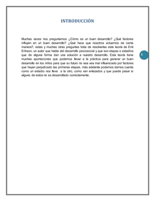 3
INTRODUCCIÓN
Muchas veces nos preguntamos ¿Cómo es un buen desarrollo? ¿Qué factores
influyen en un buen desarrollo? ¿Qué hace que nosotros actuemos de cierta
manera?, estas y muchas otras preguntas trata de resolverlas este teoría de Erik
Erikson, un autor que habla del desarrollo psicosocial y que son etapas o estadios
que de alguna forma dan una solución a nuestro desarrollo. Esta teoría tiene
muchas aportaciones que podemos llevar a la práctica para generar un buen
desarrollo en los niños para que su futuro no sea vea mal influenciado por factores
que hayan perjudicado las primeras etapas, más adelante podemos darnos cuenta
como un estadio nos lleva a la otro, como van enlazados y que puede pasar si
alguno de estos no es desarrollado correctamente.
 