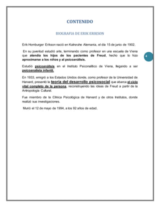 4
CONTENIDO
BIOGRAFIA DE ERIK ERIKSON
Erik Homburger Erikson nació en Kalrsruhe Alemania, el día 15 de junio de 1902.
En su juventud estudió arte, terminando como profesor en una escuela de Viena
que atendía los hijos de los pacientes de Freud, hecho que lo hizo
aproximarse a los niños y al psicoanálisis.
Estudió psicoanálisis en el Instituto Psiconalítico de Viena, llegando a ser
psicoanalista infantil.
En 1933, emigró a los Estados Unidos donde, como profesor de la Universidad de
Harvard, presentó la teoría del desarrollo psicosocial que abarca el ciclo
vital completo de la persona, reconstruyendo las ideas de Freud a partir de la
Antropología Cultural.
Fue miembro de la Clínica Psicológica de Harvard y de otros Institutos, donde
realizó sus investigaciones.
Murió el 12 de mayo de 1994, a los 92 años de edad.
 