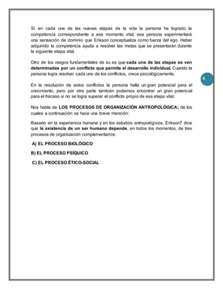 6
Si en cada una de las nuevas etapas de la vida la persona ha logrado la
competencia correspondiente a ese momento vital, esa persona experimentará
una sensación de dominio que Erikson conceptualiza como fuerza del ego. Haber
adquirido la competencia ayuda a resolver las metas que se presentarán durante
la siguiente etapa vital.
Otro de los rasgos fundamentales de su es que cada una de las etapas se ven
determinadas por un conflicto que permite el desarrollo individual. Cuando la
persona logra resolver cada uno de los conflictos, crece psicológicamente.
En la resolución de estos conflictos la persona halla un gran potencial para el
crecimiento, pero por otra parte también podemos encontrar un gran potencial
para el fracaso si no se logra superar el conflicto propio de esa etapa vital.
Nos habla de LOS PROCESOS DE ORGANIZACIÓN ANTROPOLÓGICA; de los
cuales a continuación se hace una breve mención:
Basado en la experiencia humana y en los estudios antropológicos, Erikson7 dice
que la existencia de un ser humano depende, en todos los momentos, de tres
procesos de organización complementarios:
A) EL PROCESO BIOLÓGICO
B) EL PROCESO PSÍQUICO
C) EL PROCESO ÉTICO-SOCIAL
 
