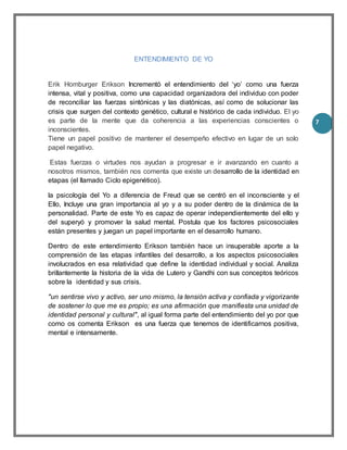 7
ENTENDIMIENTO DE YO
Erik Homburger Erikson Incrementó el entendimiento del ‘yo’ como una fuerza
intensa, vital y positiva, como una capacidad organizadora del individuo con poder
de reconciliar las fuerzas sintónicas y las diatónicas, así como de solucionar las
crisis que surgen del contexto genético, cultural e histórico de cada individuo. El yo
es parte de la mente que da coherencia a las experiencias conscientes o
inconscientes.
Tiene un papel positivo de mantener el desempeño efectivo en lugar de un solo
papel negativo.
Estas fuerzas o virtudes nos ayudan a progresar e ir avanzando en cuanto a
nosotros mismos, también nos comenta que existe un desarrollo de la identidad en
etapas (el llamado Ciclo epigenético).
la psicología del Yo a diferencia de Freud que se centró en el inconsciente y el
Ello, Incluye una gran importancia al yo y a su poder dentro de la dinámica de la
personalidad. Parte de este Yo es capaz de operar independientemente del ello y
del superyó y promover la salud mental. Postula que los factores psicosociales
están presentes y juegan un papel importante en el desarrollo humano.
Dentro de este entendimiento Erikson también hace un insuperable aporte a la
comprensión de las etapas infantiles del desarrollo, a los aspectos psicosociales
involucrados en esa relatividad que define la identidad individual y social. Analiza
brillantemente la historia de la vida de Lutero y Gandhi con sus conceptos teóricos
sobre la identidad y sus crisis.
"un sentirse vivo y activo, ser uno mismo, la tensión activa y confiada y vigorizante
de sostener lo que me es propio; es una afirmación que manifiesta una unidad de
identidad personal y cultural", al igual forma parte del entendimiento del yo por que
como os comenta Erikson es una fuerza que tenemos de identificarnos positiva,
mental e intensamente.
 