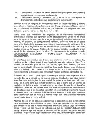 III. Competencia discursiva o textual: Habilidades para poder comprender y
producir textos con cohesión y coherencia.
IV. Competencia estrategia: Recursos que podemos utilizar para reparar los
diversos males entendidos que se dan en una conversación.
También existe un conjunto de competencia tanto al saber lingüístico y literario
como el saber hacer con las palabras que son: Competencia semiológica: incluyen
los conocimientos habilidades y actitudes que favorecen una interpretación critica
de los uso y formas de los medios de comunicación.
Ahora bien, que entendimos los objetivos de la enseñanza competencia
comunicativa tenemos que aprender usarlo adecuadamente. El uso de la lengua
es el de aprender la estructura de la lengua (gramática), asimismo la traspiración
fonética, los dictados, las configuraciones verbales, léxico etc. Otra de las cosas
en el aprendizaje de la lengua es competencia pragmática este es la rama de la
semiótica y de la lingüística son los conocimientos y las habilidades que hacen
posible el uso de la lengua. Análisis de los signos verbales en relación al uso
social de los hablantes hacen de ellos. En resumen esta la siguiente formula:
COMPETENCIA LINGÜÍSTICA + COMPETENCIA PRAGMÁTICA = C.
COMUNICATICA.
En el enfoque comunicativo este busaca que el alumno identificar las palabra hay
cambios, en la fonología pueda ir cambiando de una sola palabra a otras; En la
sintaxis que él ordena para escribir una oración, y por último el léxico que él va
usar un determinado números de palabras. Para poder lograr, esto el docente
tiene que trabajar con contenidos que tenga sentido y que este apegado a su
realidad del niño, la lengua sea de forma real, trabajar con textos completos etc.
Entonces, el docente para lograr lo tiene que trabajar con proyectos. En el
proyecto les va a permitir a los sujetos resolver dificultades que ellos puedan
tener, favorecer estrategias de auto control de lectura y escritura, pero al mismo
tiempo el docente tiene que formular contenidos, que el mismo sea un ejemplo de
productor de textos y lector, comunicarse en un mismo lengua donde los niños
comprenda. Para ello el docente tiene que tener la capacidad de anticipación a
las dificultades que a los niños les presenten en el proyecto. De la misma manera
el docente tiene que contrastar información con diversas fuentes para compartir
dicha información con los niños y al mismo tiempo que ellos análisis y reflexione
para sí poder llegar al producto final.
Además de eso, en las actividades colectivas, el docente tiene que tomar criterios
para seleccionar a los miembros del grupo para que ellos elaboren sus trabajos
que pueden ser de tres a cuatro integrantes a lo mucho, porque luego se convierte
en una ¨ fiesta¨. La otra manera es en binas para que así analicen, trabajen dicho
trabajo. En este tipo de trabajo el desafío para el docente es formar lectores,
escritores y que sepan elegir información. Para ello, el maestro pude contar con
 