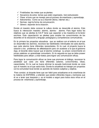  Finalidades: las metas que se plantea.
 Secuencia de actos: temas que están organizado, bien estructurado
 Clave: el tono que se maneja para el proceso de enseñanza y aprendizaje.
 Instrumentos: Como se va a trasmitir (libros, internet etc.)
 Normas: regir la forma de comunicación.
 Género: depende de la situación.
Donde el maestro debe conocer la cultura donde se desarrolla el alumno. Esto
busca la interacción maestro- alumno, alumno- alumno. Para logar todos los
objetivos que se plantea la S.E.P tiene que capacitar a los maestros en la lector
escritura. Esta capacitación se plantea para ampliar los conocimientos de los
docentes en la educación y lenguaje pedagógico y competencias comunicativas.
En la primera los proyectos educativos que se realicen con el entorno en el que
se desarrollan los alumnos, reconoce las habilidades individuales de cada alumno,
que cada alumno tiene diferentes necesidades. En la cual, el proyecto busca la
solución a los problemas de alfabetización pero sin acatarse a lo que el gobierno
diga, el docente debe buscar que el alumno construya su propio conocimiento en
pocas palabras un aprendizaje comunitario. En la segunda es que se debe poseer
habilidades para utilizar y crear textos para lograr una comunicación eficaz.
Para logra la comunicación eficaz se tiene que promover el diálogo, reconocer la
pluralidad que cada uno tiene diferentes saberes, conocimientos, ideas,
capacidades. En la cual se busca eliminar la escuela tradicional donde se creía
que el maestro es el que sabía todo. Donde la actualidad es trabajar por proyectos
con la comunidad local donde se aprende de manera subjetiva y objetiva.
Para concluir, el docente tiene que ser hábil para actualizarse en la enseñanza de
la materia de ESPAÑOL y entender que existen diferentes trapas y barrearas que
él va a tener que traspasar y es el modelo a seguir para todos esos niños en el
proceso de enseñanza y aprendizaje.
 