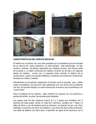 CARACTERISTICAS DEL EDIFICIO ESCOLAR
El edificio es un terreno con una casa prestada por la propietaria que es la abuela
de un alumno de dicha institución, no está cercado, esta fraccionado en dos
cuartos o salones de tabique separados por maderas anchas que forman parte
de la pared y un salón construido de madera, el techo es de losa y en algunas
partes de madera, cuenta con un pequeño baño ubicado al exterior de la
construcción, cuenta con puertas metálicas y ventanas con protección únicamente,
forradas con cartón y madera .
Actualmente se encuentran negociando el terreno para la escuela para darles
mayor comodidad a los alumnos, pero platicando con una vecina de la población
nos dijo “la escuela bilingüe no quiere desocupar el terreno que le pertenece a la
“Juana Cata””
Para la limpieza de los salones cada maestro en conjunto con sus alumnos y
padres de familia se pone de acuerdo para realizarla.
Los grupos que me toco observar fueron el 3 y 4 grado que contaban con 3
alumnos de cada grado, dando un total de 6 alumnos, contaba con 7 sillas ( 6
sillas de fierro y una de madera) para los alumnos, un pizarrón de gis, una micro
biblioteca, una banca de fierro con plástico y una mesa de fierro para el docente,
una sillas de plástico con fierro para el garrafón de agua de los alumnos, con 2

 