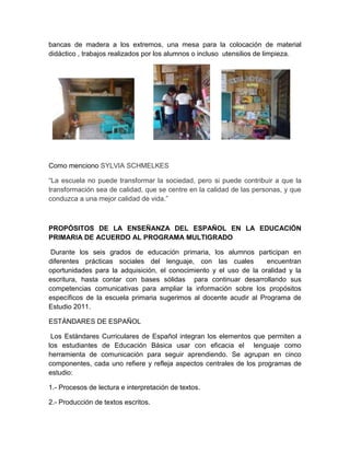 bancas de madera a los extremos, una mesa para la colocación de material
didáctico , trabajos realizados por los alumnos o incluso utensilios de limpieza.

Como menciono SYLVIA SCHMELKES
“La escuela no puede transformar la sociedad, pero si puede contribuir a que la
transformación sea de calidad, que se centre en la calidad de las personas, y que
conduzca a una mejor calidad de vida.”

PROPÓSITOS DE LA ENSEÑANZA DEL ESPAÑOL EN LA EDUCACIÓN
PRIMARIA DE ACUERDO AL PROGRAMA MULTIGRADO
Durante los seis grados de educación primaria, los alumnos participan en
diferentes prácticas sociales del lenguaje, con las cuales
encuentran
oportunidades para la adquisición, el conocimiento y el uso de la oralidad y la
escritura, hasta contar con bases sólidas para continuar desarrollando sus
competencias comunicativas para ampliar la información sobre los propósitos
específicos de la escuela primaria sugerimos al docente acudir al Programa de
Estudio 2011.
ESTÁNDARES DE ESPAÑOL
Los Estándares Curriculares de Español integran los elementos que permiten a
los estudiantes de Educación Básica usar con eficacia el lenguaje como
herramienta de comunicación para seguir aprendiendo. Se agrupan en cinco
componentes, cada uno refiere y refleja aspectos centrales de los programas de
estudio:
1.- Procesos de lectura e interpretación de textos.
2.- Producción de textos escritos.

 