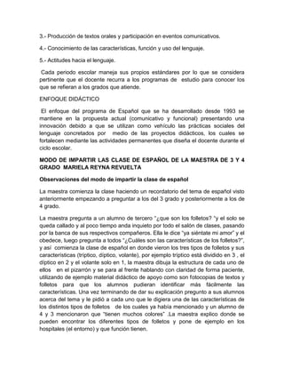 3.- Producción de textos orales y participación en eventos comunicativos.
4.- Conocimiento de las características, función y uso del lenguaje.
5.- Actitudes hacia el lenguaje.
Cada periodo escolar maneja sus propios estándares por lo que se considera
pertinente que el docente recurra a los programas de estudio para conocer los
que se refieran a los grados que atiende.
ENFOQUE DIDÁCTICO
El enfoque del programa de Español que se ha desarrollado desde 1993 se
mantiene en la propuesta actual (comunicativo y funcional) presentando una
innovación debido a que se utilizan como vehículo las prácticas sociales del
lenguaje concretados por medio de las proyectos didácticos, los cuales se
fortalecen mediante las actividades permanentes que diseña el docente durante el
ciclo escolar.
MODO DE IMPARTIR LAS CLASE DE ESPAÑOL DE LA MAESTRA DE 3 Y 4
GRADO MARIELA REYNA REVUELTA
Observaciones del modo de impartir la clase de español
La maestra comienza la clase haciendo un recordatorio del tema de español visto
anteriormente empezando a preguntar a los del 3 grado y posteriormente a los de
4 grado.
La maestra pregunta a un alumno de tercero “¿que son los folletos? “y el solo se
queda callado y al poco tiempo anda inquieto por todo el salón de clases, pasando
por la banca de sus respectivos compañeros. Ella le dice “ya siéntate mi amor” y el
obedece, luego pregunta a todos “¿Cuáles son las características de los folletos?”,
y así comienza la clase de español en donde vieron los tres tipos de folletos y sus
características (tríptico, díptico, volante), por ejemplo tríptico está dividido en 3 , el
díptico en 2 y el volante solo en 1, la maestra dibuja la estructura de cada uno de
ellos en el pizarrón y se para al frente hablando con claridad de forma paciente,
utilizando de ejemplo material didáctico de apoyo como son fotocopias de textos y
folletos para que los alumnos pudieran identificar más fácilmente las
características. Una vez terminando de dar su explicación pregunto a sus alumnos
acerca del tema y le pidió a cada uno que le digiera una de las características de
los distintos tipos de folletos de los cuales ya había mencionado y un alumno de
4 y 3 mencionaron que “tienen muchos colores” .La maestra explico donde se
pueden encontrar los diferentes tipos de folletos y pone de ejemplo en los
hospitales (el entorno) y que función tienen.

 