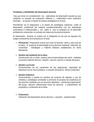 Fortalezas y debilidades del desempeño docente
Hay que tomar en consideración los estandares de desempeño escolar ya que
mediante un proceso de evaluación reflexiva y colaborativa entre colectivos
docentes , se ayuda a mejorar la practica pedagojica en el aula.
Permitiendo asi el diagnostico y el diseño de estrategias colectivas, medir el
desempeño profesional del maestro complementandose con los estandares
curriculares e institucionales y asi saber si hay un progreso en el desarrollo
profesional y emprender un proceso de mejora de la practica docente .
El desempeño docente se evalua con 5 categorias en las que se agrupan los
rasgos constitutivos de la práctica en el aula:


Planeación: Preparación previa que hace el docente, cómo y para qué de
la clase, el propiciar el aprendizaje en los alumnos mediante selección de
contenidos , estrategias y material didactico establecidos en dicha
planeación.



Gestión del ambiente de la clase:
Construcción de un clima propicio para el aprendizaje que sería mediante
una buena relación alumno- maestro , alumno- alumno y manejo del grupo.



Gestión curricular:
Conocimientos de los contenidos de las asignaturas, capacidad de
relacionar con la vida contidiana y contexto del alumno dichos contenidos



Gestión didactica:
Conocimientos y puesta en práctica de conjunto de saberes y uso de
metodos y estrategias orientadas a promover el proceso de enseñanza en
los alumnos mediante uso de recursos didacticos , del tiempo,organización
del grupo, atención diferenciada hacia los alumnos y presentación de
propositos y contenidos de la clase.



Evaluación:
Valoración del desempeño de los alumnos y docente academicante.

 