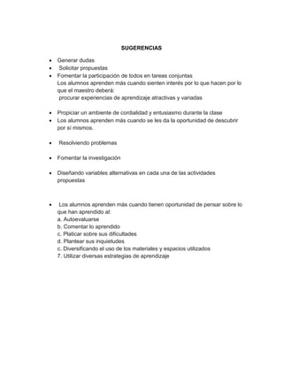 SUGERENCIAS




Generar dudas
Solicitar propuestas
Fomentar la participación de todos en tareas conjuntas
Los alumnos aprenden más cuando sienten interés por lo que hacen por lo
que el maestro deberá:
procurar experiencias de aprendizaje atractivas y variadas




Propiciar un ambiente de cordialidad y entusiasmo durante la clase
Los alumnos aprenden más cuando se les da la oportunidad de descubrir
por sí mismos.



Resolviendo problemas



Fomentar la investigación



Diseñando variables alternativas en cada una de las actividades
propuestas



Los alumnos aprenden más cuando tienen oportunidad de pensar sobre lo
que han aprendido al:
a. Autoevaluarse
b. Comentar lo aprendido
c. Platicar sobre sus dificultades
d. Plantear sus inquietudes
c. Diversificando el uso de los materiales y espacios utilizados
7. Utilizar diversas estrategias de aprendizaje

 