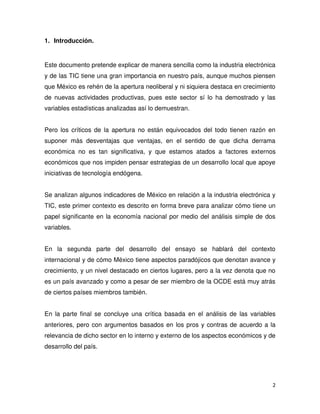 2
1. Introducción.
Este documento pretende explicar de manera sencilla como la industria electrónica
y de las TIC tiene una gran importancia en nuestro país, aunque muchos piensen
que México es rehén de la apertura neoliberal y ni siquiera destaca en crecimiento
de nuevas actividades productivas, pues este sector sí lo ha demostrado y las
variables estadísticas analizadas así lo demuestran.
Pero los críticos de la apertura no están equivocados del todo tienen razón en
suponer más desventajas que ventajas, en el sentido de que dicha derrama
económica no es tan significativa, y que estamos atados a factores externos
económicos que nos impiden pensar estrategias de un desarrollo local que apoye
iniciativas de tecnología endógena.
Se analizan algunos indicadores de México en relación a la industria electrónica y
TIC, este primer contexto es descrito en forma breve para analizar cómo tiene un
papel significante en la economía nacional por medio del análisis simple de dos
variables.
En la segunda parte del desarrollo del ensayo se hablará del contexto
internacional y de cómo México tiene aspectos paradójicos que denotan avance y
crecimiento, y un nivel destacado en ciertos lugares, pero a la vez denota que no
es un país avanzado y como a pesar de ser miembro de la OCDE está muy atrás
de ciertos países miembros también.
En la parte final se concluye una crítica basada en el análisis de las variables
anteriores, pero con argumentos basados en los pros y contras de acuerdo a la
relevancia de dicho sector en lo interno y externo de los aspectos económicos y de
desarrollo del país.
 