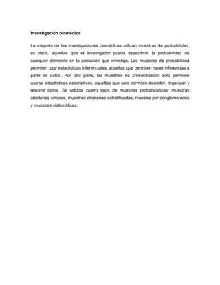 Investigación biomédica
La mayoría de las investigaciones biomédicas utilizan muestras de probabilidad,
es decir, aquellas que el investigador pueda especificar la probabilidad de
cualquier elemento en la población que investiga. Las muestras de probabilidad
permiten usar estadísticas inferenciales, aquellas que permiten hacer inferencias a
partir de datos. Por otra parte, las muestras no probabilísticas solo permiten
usarse estadísticas descriptivas, aquellas que solo permiten describir, organizar y
resumir datos. Se utilizan cuatro tipos de muestras probabilísticas: muestras
aleatorias simples, muestras aleatorias estratificadas, muestra por conglomerados
y muestras sistemáticas.
 