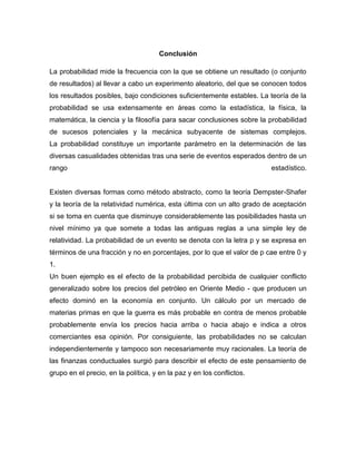 Conclusión
La probabilidad mide la frecuencia con la que se obtiene un resultado (o conjunto
de resultados) al llevar a cabo un experimento aleatorio, del que se conocen todos
los resultados posibles, bajo condiciones suficientemente estables. La teoría de la
probabilidad se usa extensamente en áreas como la estadística, la física, la
matemática, la ciencia y la filosofía para sacar conclusiones sobre la probabilidad
de sucesos potenciales y la mecánica subyacente de sistemas complejos.
La probabilidad constituye un importante parámetro en la determinación de las
diversas casualidades obtenidas tras una serie de eventos esperados dentro de un
rango estadístico.
Existen diversas formas como método abstracto, como la teoría Dempster-Shafer
y la teoría de la relatividad numérica, esta última con un alto grado de aceptación
si se toma en cuenta que disminuye considerablemente las posibilidades hasta un
nivel mínimo ya que somete a todas las antiguas reglas a una simple ley de
relatividad. La probabilidad de un evento se denota con la letra p y se expresa en
términos de una fracción y no en porcentajes, por lo que el valor de p cae entre 0 y
1.
Un buen ejemplo es el efecto de la probabilidad percibida de cualquier conflicto
generalizado sobre los precios del petróleo en Oriente Medio - que producen un
efecto dominó en la economía en conjunto. Un cálculo por un mercado de
materias primas en que la guerra es más probable en contra de menos probable
probablemente envía los precios hacia arriba o hacia abajo e indica a otros
comerciantes esa opinión. Por consiguiente, las probabilidades no se calculan
independientemente y tampoco son necesariamente muy racionales. La teoría de
las finanzas conductuales surgió para describir el efecto de este pensamiento de
grupo en el precio, en la política, y en la paz y en los conflictos.
 
