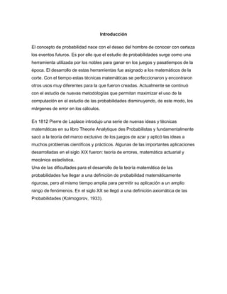 Introducción
El concepto de probabilidad nace con el deseo del hombre de conocer con certeza
los eventos futuros. Es por ello que el estudio de probabilidades surge como una
herramienta utilizada por los nobles para ganar en los juegos y pasatiempos de la
época. El desarrollo de estas herramientas fue asignado a los matemáticos de la
corte. Con el tiempo estas técnicas matemáticas se perfeccionaron y encontraron
otros usos muy diferentes para la que fueron creadas. Actualmente se continuó
con el estudio de nuevas metodologías que permitan maximizar el uso de la
computación en el estudio de las probabilidades disminuyendo, de este modo, los
márgenes de error en los cálculos.
En 1812 Pierre de Laplace introdujo una serie de nuevas ideas y técnicas
matemáticas en su libro Theorie Analytique des Probabilistas y fundamentalmente
sacó a la teoría del marco exclusivo de los juegos de azar y aplicó las ideas a
muchos problemas científicos y prácticos. Algunas de las importantes aplicaciones
desarrolladas en el siglo XIX fueron: teoría de errores, matemática actuarial y
mecánica estadística.
Una de las dificultades para el desarrollo de la teoría matemática de las
probabilidades fue llegar a una definición de probabilidad matemáticamente
rigurosa, pero al mismo tiempo amplia para permitir su aplicación a un amplio
rango de fenómenos. En el siglo XX se llegó a una definición axiomática de las
Probabilidades (Kolmogorov, 1933).
 