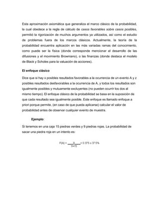 Esta aproximación axiomática que generaliza el marco clásico de la probabilidad,
la cual obedece a la regla de cálculo de casos favorables sobre casos posibles,
permitió la rigorización de muchos argumentos ya utilizados, así como el estudio
de problemas fuera de los marcos clásicos. Actualmente, la teoría de la
probabilidad encuentra aplicación en las más variadas ramas del conocimiento,
como puede ser la física (donde corresponde mencionar el desarrollo de las
difusiones y el movimiento Browniano), o las finanzas (donde destaca el modelo
de Black y Scholes para la valuación de acciones).
El enfoque clásico
Dice que si hay x posibles resultados favorables a la ocurrencia de un evento A y z
posibles resultados desfavorables a la ocurrencia de A, y todos los resultados son
igualmente posibles y mutuamente excluyentes (no pueden ocurrir los dos al
mismo tiempo). El enfoque clásico de la probabilidad se basa en la suposición de
que cada resultado sea igualmente posible. Este enfoque es llamado enfoque a
priori porque permite, (en caso de que pueda aplicarse) calcular el valor de
probabilidad antes de observar cualquier evento de muestra.
Ejemplo:
Si tenemos en una caja 15 piedras verdes y 9 piedras rojas. La probabilidad de
sacar una piedra roja en un intento es:
 