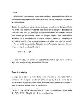 Teoría
La probabilidad constituye un importante parámetro en la determinación de las
diversas casualidades obtenidas tras una serie de eventos esperados dentro de un
rango estadístico.
Existen diversas formas como método abstracto, como la teoría Dempster-Shafer
y la teoría de la relatividad numérica, esta última con un alto grado de aceptación
si se toma en cuenta que disminuye considerablemente las posibilidades hasta un
nivel mínimo ya que somete a todas las antiguas reglas a una simple ley de
relatividad. La probabilidad de un evento se denota con la letra p y se expresa en
términos de una fracción y no en porcentajes por lo que el valor de p cae entre 0 y
1. Por otra parte, la probabilidad de que un evento "no ocurra" equivale a 1 menos
el valor de p y se denota con la letra q
Los tres métodos para calcular las probabilidades son la regla de la adición, la
regla de la multiplicación y la distribución binomial.
Regla de la adición
La regla de la adición o regla de la suma establece que la probabilidad de
ocurrencia de cualquier evento en particular es igual a la suma de las
probabilidades individuales, si es que los eventos son mutuamente excluyentes, es
decir, que dos no pueden ocurrir al mismo tiempo.
P(A o B) = P(A) U P (B) = P(A) + P(B) si A y B son mutuamente excluyente. P(A o
B) = P(A) + P (B) − P(A y B) si A y B son no excluyentes.
 
