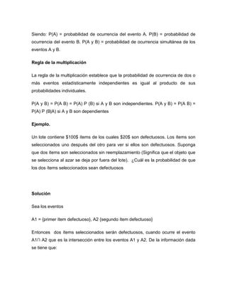 Siendo: P(A) = probabilidad de ocurrencia del evento A. P(B) = probabilidad de
ocurrencia del evento B. P(A y B) = probabilidad de ocurrencia simultánea de los
eventos A y B.
Regla de la multiplicación
La regla de la multiplicación establece que la probabilidad de ocurrencia de dos o
más eventos estadísticamente independientes es igual al producto de sus
probabilidades individuales.
P(A y B) = P(A B) = P(A) P (B) si A y B son independientes. P(A y B) = P(A B) =
P(A) P (B|A) si A y B son dependientes
Ejemplo.
Un lote contiene $100$ ítems de los cuales $20$ son defectuosos. Los ítems son
seleccionados uno después del otro para ver si ellos son defectuosos. Suponga
que dos ítems son seleccionados sin reemplazamiento (Significa que el objeto que
se selecciona al azar se deja por fuera del lote). ¿Cuál es la probabilidad de que
los dos ítems seleccionados sean defectuosos
Solución
Sea los eventos
A1 = {primer ítem defectuoso}, A2 {segundo ítem defectuoso}
Entonces dos ítems seleccionados serán defectuosos, cuando ocurre el evento
A1∩ A2 que es la intersección entre los eventos A1 y A2. De la información dada
se tiene que:
 