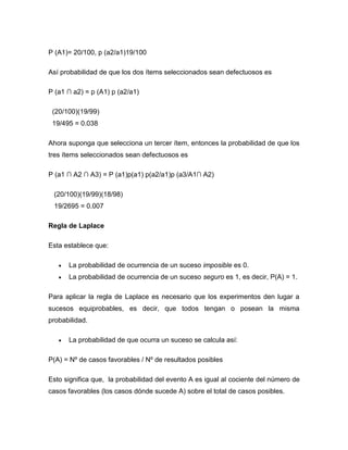 P (A1)= 20/100, p (a2/a1)19/100
Así probabilidad de que los dos ítems seleccionados sean defectuosos es
P (a1 ∩ a2) = p (A1) p (a2/a1)
(20/100)(19/99)
19/495 = 0.038
Ahora suponga que selecciona un tercer ítem, entonces la probabilidad de que los
tres ítems seleccionados sean defectuosos es
P (a1 ∩ A2 ∩ A3) = P (a1)p(a1) p(a2/a1)p (a3/A1∩ A2)
(20/100)(19/99)(18/98)
19/2695 = 0.007
Regla de Laplace
Esta establece que:
 La probabilidad de ocurrencia de un suceso imposible es 0.
 La probabilidad de ocurrencia de un suceso seguro es 1, es decir, P(A) = 1.
Para aplicar la regla de Laplace es necesario que los experimentos den lugar a
sucesos equiprobables, es decir, que todos tengan o posean la misma
probabilidad.
 La probabilidad de que ocurra un suceso se calcula así:
P(A) = Nº de casos favorables / Nº de resultados posibles
Esto significa que, la probabilidad del evento A es igual al cociente del número de
casos favorables (los casos dónde sucede A) sobre el total de casos posibles.
 