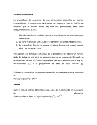 Distribución binomial
La probabilidad de ocurrencia de una combinación específica de eventos
independientes y mutuamente excluyentes se determina con la distribución
binomial, que es aquella donde hay solo dos posibilidades, tales como
masculino/femenino o si/no.
1. Hay dos resultados posibles mutuamente excluyentes en cada ensayo u
observación.
2. La serie de ensayos u observaciones constituyen eventos independientes.
3. La probabilidad de éxito permanece constante de ensayo a ensayo, es decir
el proceso es estacionario.
Para aplicar esta distribución al cálculo de la probabilidad de obtener un número
dado de éxitos en una serie de experimentos en un proceso de Bernoulli, se
requieren tres valores: el número designado de éxitos (m), el número de ensayos y
observaciones (n); y la probabilidad de éxito en cada ensayo (p).
Entonces la probabilidad de que ocurran m éxitos en un experimento de n ensayos
es:
P(x=m)=(nCm)(Pm
)(1−P)n−m
Siendo:
NCm el número total de combinaciones posibles de m elementos en un conjunto
de elementos.
En otras palabras P(x = m) = [n!/ (m!(n−m)!)] (pm
)(1−p)n−m
 