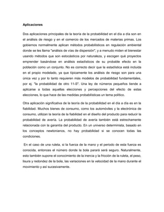 Aplicaciones
Dos aplicaciones principales de la teoría de la probabilidad en el día a día son en
el análisis de riesgo y en el comercio de los mercados de materias primas. Los
gobiernos normalmente aplican métodos probabilísticos en regulación ambiental
donde se les llama "análisis de vías de dispersión", y a menudo miden el bienestar
usando métodos que son estocásticos por naturaleza, y escogen qué proyectos
emprender basándose en análisis estadísticos de su probable efecto en la
población como un conjunto. No es correcto decir que la estadística está incluida
en el propio modelado, ya que típicamente los análisis de riesgo son para una
única vez y por lo tanto requieren más modelos de probabilidad fundamentales,
por ej. "la probabilidad de otro 11-S". Una ley de números pequeños tiende a
aplicarse a todas aquellas elecciones y percepciones del efecto de estas
elecciones, lo que hace de las medidas probabilísticas un tema político.
Otra aplicación significativa de la teoría de la probabilidad en el día a día es en la
fiabilidad. Muchos bienes de consumo, como los automóviles y la electrónica de
consumo, utilizan la teoría de la fiabilidad en el diseño del producto para reducir la
probabilidad de avería. La probabilidad de avería también está estrechamente
relacionada con la garantía del producto. En un universo determinista, basado en
los conceptos newtonianos, no hay probabilidad si se conocen todas las
condiciones.
En el caso de una ruleta, si la fuerza de la mano y el periodo de esta fuerza es
conocida, entonces el número donde la bola parará será seguro. Naturalmente,
esto también supone el conocimiento de la inercia y la fricción de la ruleta, el peso,
lisura y redondez de la bola, las variaciones en la velocidad de la mano durante el
movimiento y así sucesivamente.
 