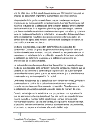 Ensayo
una de ellas es el control estadístico de procesos. El ingeniero industrial se
encarga de desarrollar, implantar y evaluar todos aquellos sistemas
Integrados tanto la gente como el dinero que se pueda suponer algún
problema en su funcionamiento o mantenimiento. La mejor herramienta del
ingeniero industrial es la estadística para controlar, detectar errores ytomar
decisiones eficaces. Si el ingeniero planifica y aplica estrategias, se tiene
que llevar a cabo la estadísticacomo herramienta para una eficaz y oportuna
toma de decisiones.Mediante la estadística, se recopilan datos estadísticos
para pronosticar los resultados que acontecerán si se llevan a cabo. En
cambio si no se aplica este método, por una mala estrategia o decisión, la
producción puede ser saboteada.
Mediante la estadística, se pueden determinarlas necesidades del
consumidor. Cuando un grupo de gerentes de una organización tiene que
decidir cómo elaborar un nuevo producto alimenticio, se puede efectuar un
muestreo o un estudio de toda la población, después de haberse estudiado
la población, se determina la variable y la población para definir las
preferencias de los consumidores.
La industria también tiene que determinar la cantidad de materia prima por
medio de la estadística para controlar y definir la cantidad de materia que se
utilizará. Si no se define la cantidad que se procesará, se puede comprar
cantidades de materia prima que no se transformaran, y si la almacenamos
puede caducar y sería una pérdida de capital.
Otra de las aplicaciones de la estadística es el control de calidad, porque se
puede realizar el control de la calidad con una tolerancia muy baja,
cumpliendo con las especificaciones del consumidor. Si no llevamos a cabo
la estadística, el control de calidad se puede pasar del margen de error.
Cuando se trabaja con la estadística, nos proporcionan una aproximación
que se asemeja mucho con la realidad. Por esa razón, es importante tener
mucho cuidado al manejar datos estadísticos, porque por una mala
representación gráfica ya sea a la calidad, si se pasa del margen de error,
el producto sale con deficiencias y cuando acontecen estas circunstancias,
el producto no se puede abastecer y la productividad baja.

2
Yessica Lizeth Pérez Rodríguez
“Procesos Industriales “
Universidad Tecnológica de Torreón

 