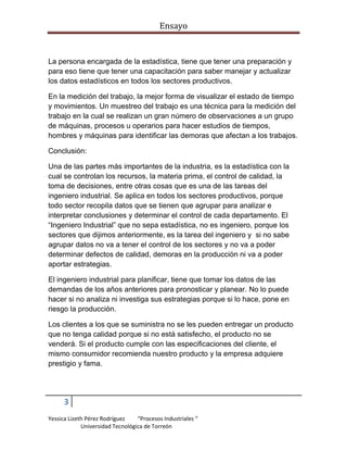 Ensayo

La persona encargada de la estadística, tiene que tener una preparación y
para eso tiene que tener una capacitación para saber manejar y actualizar
los datos estadísticos en todos los sectores productivos.
En la medición del trabajo, la mejor forma de visualizar el estado de tiempo
y movimientos. Un muestreo del trabajo es una técnica para la medición del
trabajo en la cual se realizan un gran número de observaciones a un grupo
de máquinas, procesos u operarios para hacer estudios de tiempos,
hombres y máquinas para identificar las demoras que afectan a los trabajos.
Conclusión:
Una de las partes más importantes de la industria, es la estadística con la
cual se controlan los recursos, la materia prima, el control de calidad, la
toma de decisiones, entre otras cosas que es una de las tareas del
ingeniero industrial. Se aplica en todos los sectores productivos, porque
todo sector recopila datos que se tienen que agrupar para analizar e
interpretar conclusiones y determinar el control de cada departamento. El
“Ingeniero Industrial” que no sepa estadística, no es ingeniero, porque los
sectores que dijimos anteriormente, es la tarea del ingeniero y si no sabe
agrupar datos no va a tener el control de los sectores y no va a poder
determinar defectos de calidad, demoras en la producción ni va a poder
aportar estrategias.
El ingeniero industrial para planificar, tiene que tomar los datos de las
demandas de los años anteriores para pronosticar y planear. No lo puede
hacer si no analiza ni investiga sus estrategias porque si lo hace, pone en
riesgo la producción.
Los clientes a los que se suministra no se les pueden entregar un producto
que no tenga calidad porque si no está satisfecho, el producto no se
venderá. Si el producto cumple con las especificaciones del cliente, el
mismo consumidor recomienda nuestro producto y la empresa adquiere
prestigio y fama.

3
Yessica Lizeth Pérez Rodríguez
“Procesos Industriales “
Universidad Tecnológica de Torreón

 